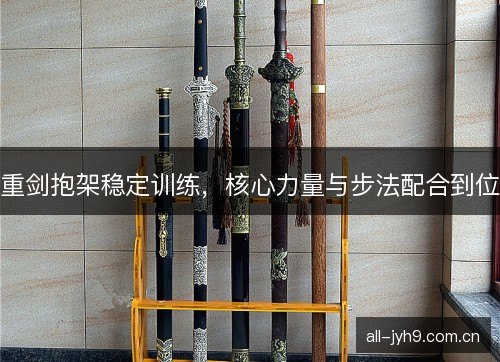 重剑抱架稳定训练,核心力量与步法配合到位 重剑抱架稳定训练,核心力量与步法配合到位